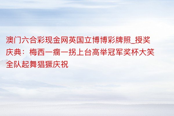 澳门六合彩现金网英国立博博彩牌照_授奖庆典：梅西一瘸一拐上台高举冠军奖杯大笑 全队起舞猖獗庆祝
