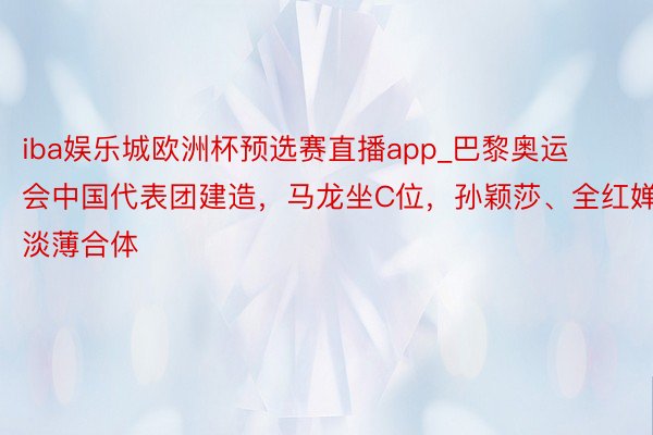 iba娱乐城欧洲杯预选赛直播app_巴黎奥运会中国代表团建造，马龙坐C位，孙颖莎、全红婵淡薄合体