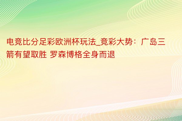 电竞比分足彩欧洲杯玩法_竞彩大势：广岛三箭有望取胜 罗森博格全身而退