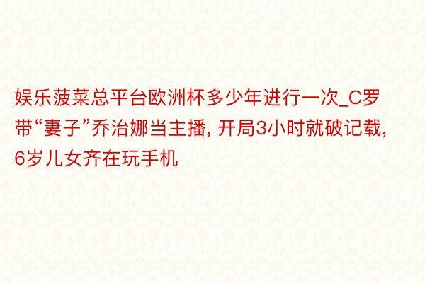 娱乐菠菜总平台欧洲杯多少年进行一次_C罗带“妻子”乔治娜当主播, 开局3小时就破记载, 6岁儿女齐在玩手机