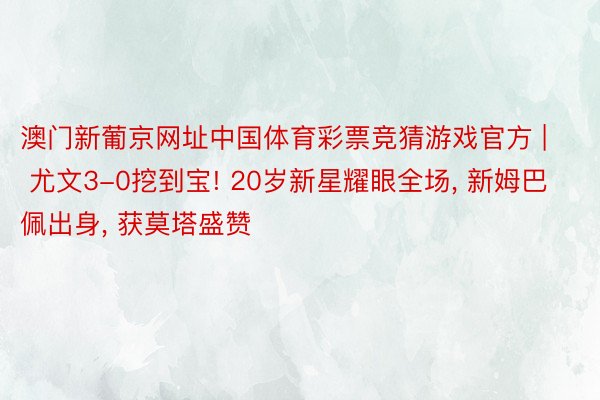 澳门新葡京网址中国体育彩票竞猜游戏官方 | 尤文3-0挖到宝! 20岁新星耀眼全场, 新姆巴佩出身, 获莫塔盛赞
