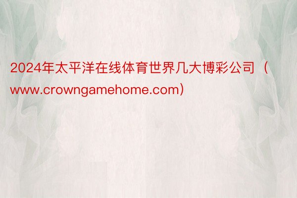 2024年太平洋在线体育世界几大博彩公司（www.crowngamehome.com）