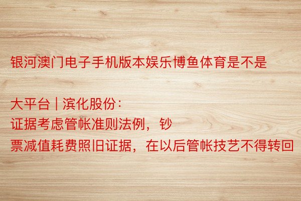 银河澳门电子手机版本娱乐博鱼体育是不是大平台 | 滨化股份：
证据考虑管帐准则法例，钞票减值耗费照旧证据，在以后管帐技艺不得转回