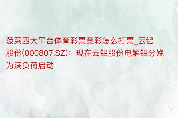 菠菜四大平台体育彩票竞彩怎么打票_云铝股份(000807.SZ)：现在云铝股份电解铝分娩为满负荷启动