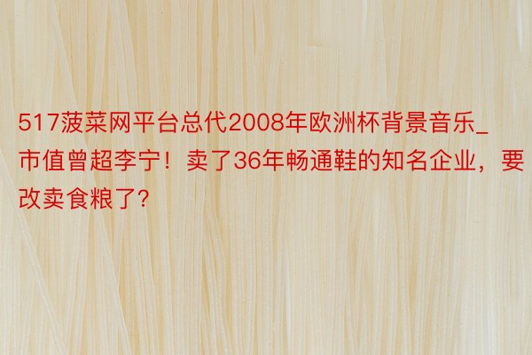 517菠菜网平台总代2008年欧洲杯背景音乐_市值曾超李宁！卖了36年畅通鞋的知名企业，要改卖食粮了？