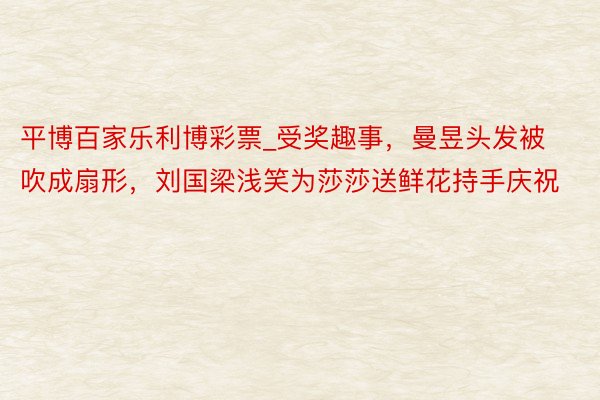 平博百家乐利博彩票_受奖趣事，曼昱头发被吹成扇形，刘国梁浅笑为莎莎送鲜花持手庆祝
