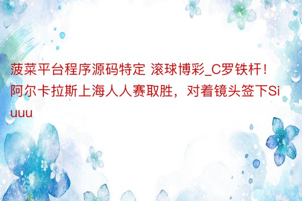 菠菜平台程序源码特定 滚球博彩_C罗铁杆！阿尔卡拉斯上海人人赛取胜，对着镜头签下Siuuu