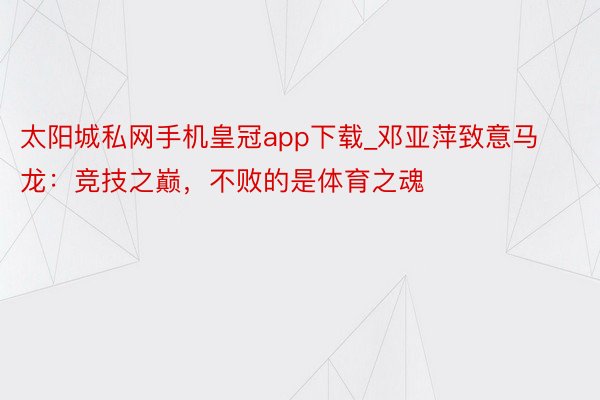 太阳城私网手机皇冠app下载_邓亚萍致意马龙：竞技之巅，不败的是体育之魂