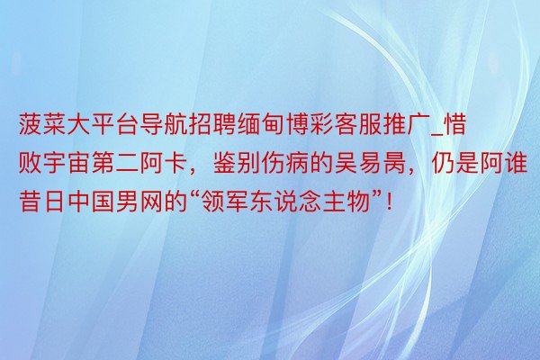 菠菜大平台导航招聘缅甸博彩客服推广_惜败宇宙第二阿卡，鉴别伤病的吴易昺，仍是阿谁昔日中国男网的“领军东说念主物”！