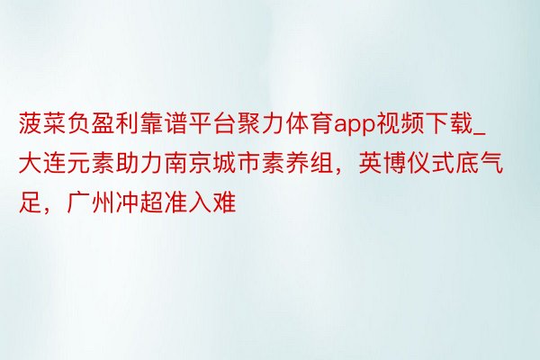 菠菜负盈利靠谱平台聚力体育app视频下载_大连元素助力南京城市素养组，英博仪式底气足，广州冲超准入难