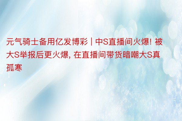 元气骑士备用亿发博彩 | 中S直播间火爆! 被大S举报后更火爆, 在直播间带货暗嘲大S真孤寒