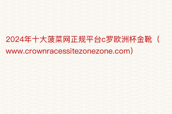 2024年十大菠菜网正规平台c罗欧洲杯金靴（www.crownracessitezonezone.com）
