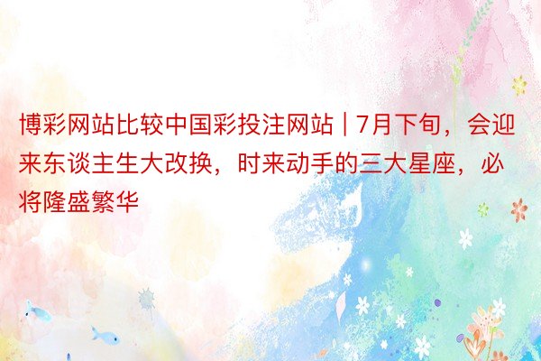 博彩网站比较中国彩投注网站 | 7月下旬，会迎来东谈主生大改换，时来动手的三大星座，必将隆盛繁华
