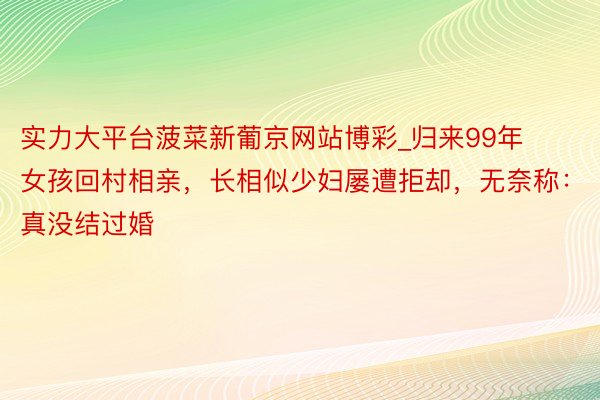 实力大平台菠菜新葡京网站博彩_归来99年女孩回村相亲，长相似少妇屡遭拒却，无奈称：真没结过婚