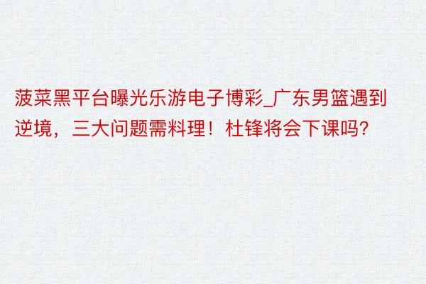 菠菜黑平台曝光乐游电子博彩_广东男篮遇到逆境，三大问题需料理！杜锋将会下课吗？