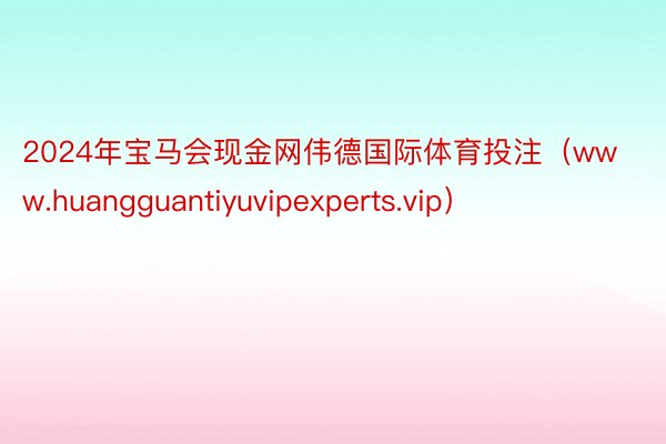 2024年宝马会现金网伟德国际体育投注（www.huangguantiyuvipexperts.vip）