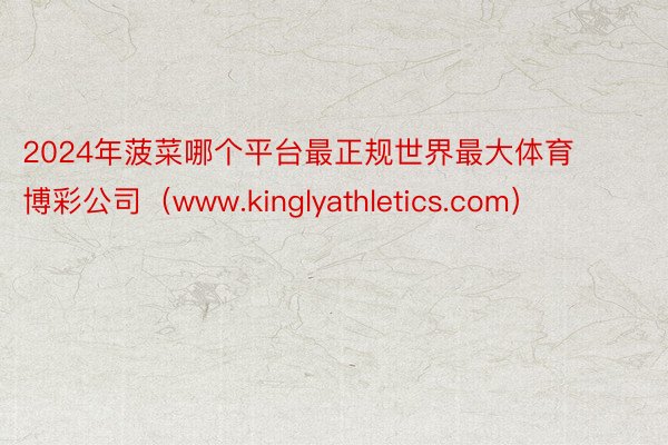 2024年菠菜哪个平台最正规世界最大体育博彩公司（www.kinglyathletics.com）
