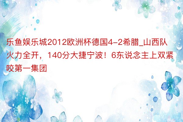 乐鱼娱乐城2012欧洲杯德国4-2希腊_山西队火力全开，140分大捷宁波！6东说念主上双紧咬第一集团