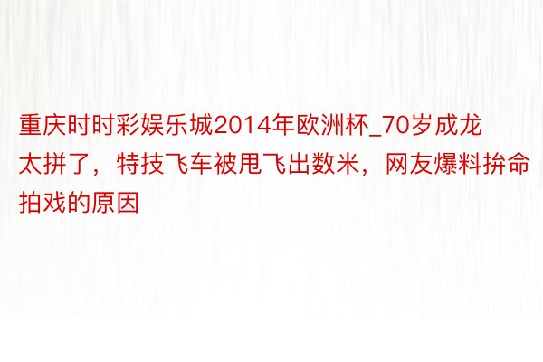 重庆时时彩娱乐城2014年欧洲杯_70岁成龙太拼了，特技飞车被甩飞出数米，网友爆料拚命拍戏的原因
