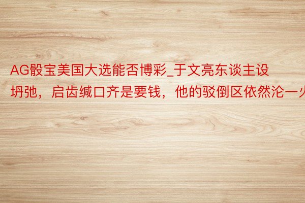AG骰宝美国大选能否博彩_于文亮东谈主设坍弛，启齿缄口齐是要钱，他的驳倒区依然沦一火