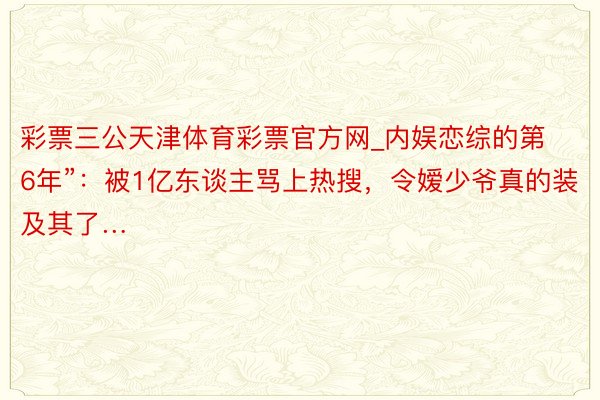 彩票三公天津体育彩票官方网_内娱恋综的第6年”：被1亿东谈主骂上热搜，令嫒少爷真的装及其了…