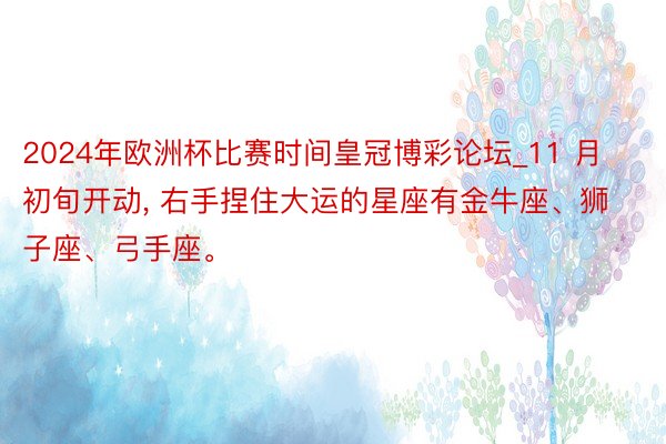 2024年欧洲杯比赛时间皇冠博彩论坛_11 月初旬开动, 右手捏住大运的星座有金牛座、狮子座、弓手座。