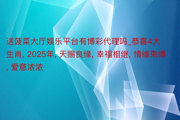 送菠菜大厅娱乐平台有博彩代理吗_恭喜4大生肖, 2025年, 天赐良缘, 幸福相继, 情缘束缚, 爱意浓浓