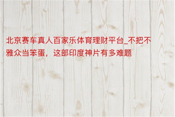 北京赛车真人百家乐体育理财平台_不把不雅众当笨蛋，这部印度神片有多难题