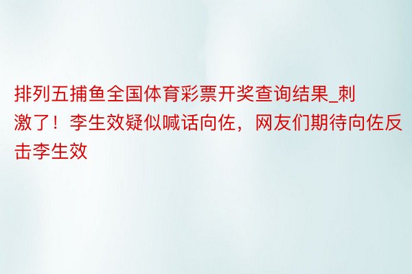 排列五捕鱼全国体育彩票开奖查询结果_刺激了！李生效疑似喊话向佐，网友们期待向佐反击李生效