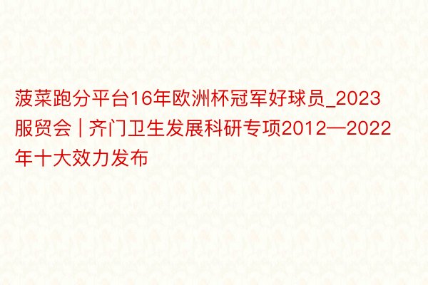 菠菜跑分平台16年欧洲杯冠军好球员_2023服贸会 | 齐门卫生发展科研专项2012—2022年十大效力发布