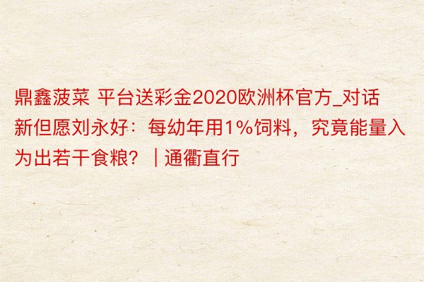 鼎鑫菠菜 平台送彩金2020欧洲杯官方_对话新但愿刘永好：每幼年用1%饲料，究竟能量入为出若干食粮？ | 通衢直行