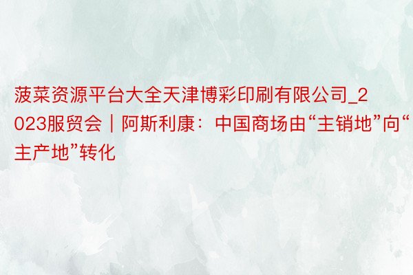 菠菜资源平台大全天津博彩印刷有限公司_2023服贸会｜阿斯利康：中国商场由“主销地”向“主产地”转化