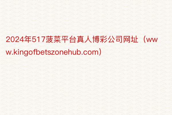 2024年517菠菜平台真人博彩公司网址（www.kingofbetszonehub.com）