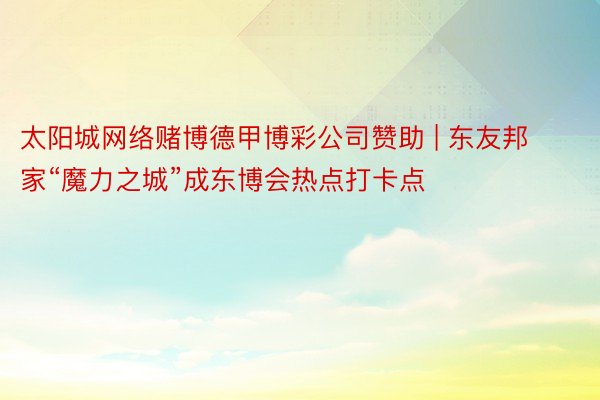 太阳城网络赌博德甲博彩公司赞助 | 东友邦家“魔力之城”成东博会热点打卡点