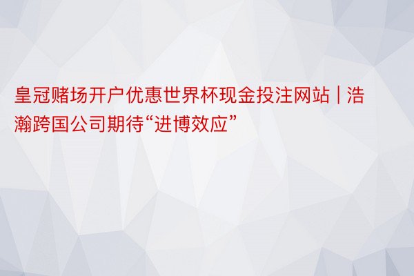 皇冠赌场开户优惠世界杯现金投注网站 | 浩瀚跨国公司期待“进博效应”