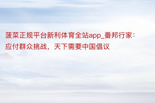 菠菜正规平台新利体育全站app_番邦行家：应付群众挑战，天下需要中国倡议