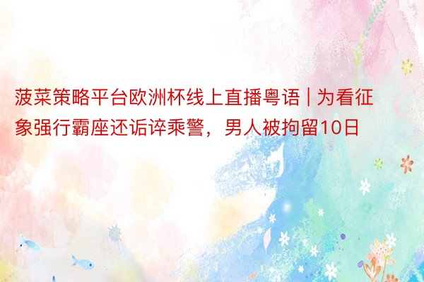 菠菜策略平台欧洲杯线上直播粤语 | 为看征象强行霸座还诟谇乘警，男人被拘留10日