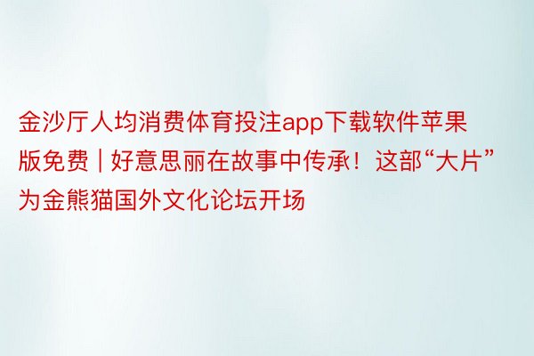 金沙厅人均消费体育投注app下载软件苹果版免费 | 好意思丽在故事中传承！这部“大片”为金熊猫国外文化论坛开场