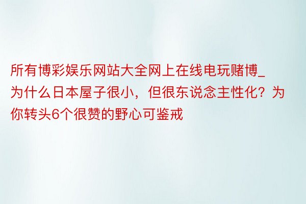 所有博彩娱乐网站大全网上在线电玩赌博_为什么日本屋子很小，但很东说念主性化？为你转头6个很赞的野心可鉴戒