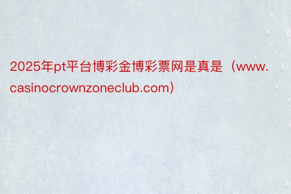 2025年pt平台博彩金博彩票网是真是（www.casinocrownzoneclub.com）