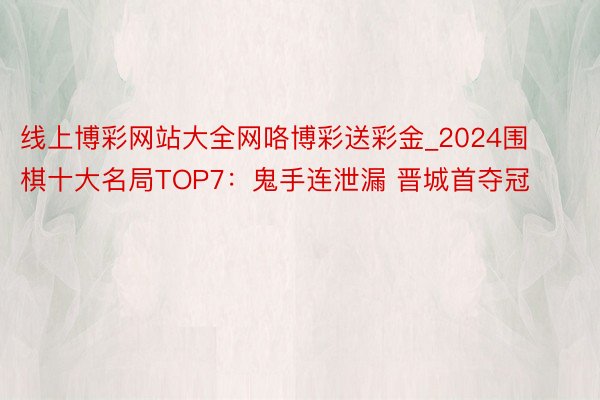 线上博彩网站大全网咯博彩送彩金_2024围棋十大名局TOP7：鬼手连泄漏 晋城首夺冠