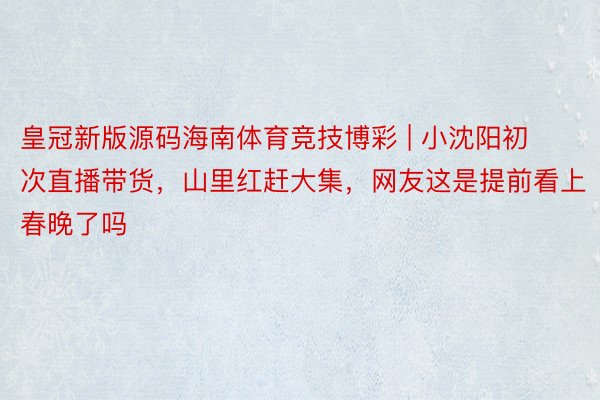 皇冠新版源码海南体育竞技博彩 | 小沈阳初次直播带货，山里红赶大集，网友这是提前看上春晚了吗