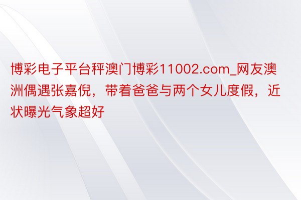 博彩电子平台秤澳门博彩11002.com_网友澳洲偶遇张嘉倪，带着爸爸与两个女儿度假，近状曝光气象超好