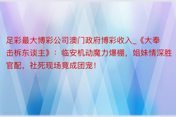 足彩最大博彩公司澳门政府博彩收入_《大奉击柝东谈主》：临安机动魔力爆棚，姐妹情深胜官配，社死现场竟成团宠！
