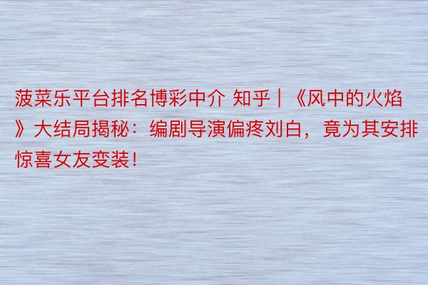 菠菜乐平台排名博彩中介 知乎 | 《风中的火焰》大结局揭秘：编剧导演偏疼刘白，竟为其安排惊喜女友变装！