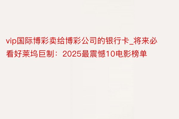 vip国际博彩卖给博彩公司的银行卡_将来必看好莱坞巨制：2025最震憾10电影榜单