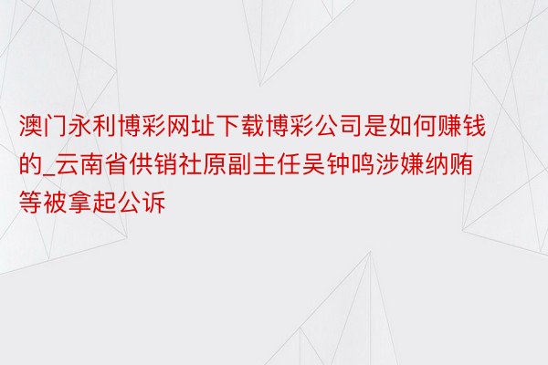澳门永利博彩网址下载博彩公司是如何赚钱的_云南省供销社原副主任吴钟鸣涉嫌纳贿等被拿起公诉