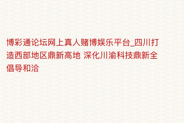 博彩通论坛网上真人赌博娱乐平台_四川打造西部地区鼎新高地 深化川渝科技鼎新全倡导和洽