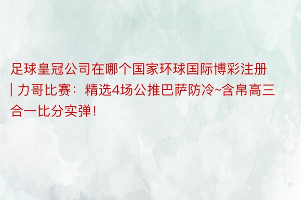 足球皇冠公司在哪个国家环球国际博彩注册 | 力哥比赛：精选4场公推巴萨防冷~含帛高三合一比分实弹！