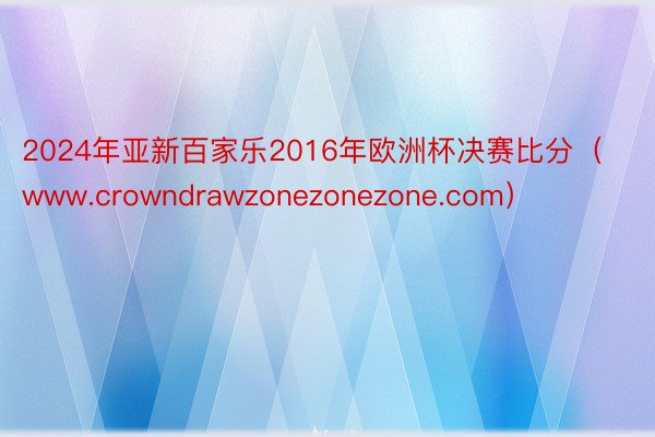 2024年亚新百家乐2016年欧洲杯决赛比分（www.crowndrawzonezonezone.com）